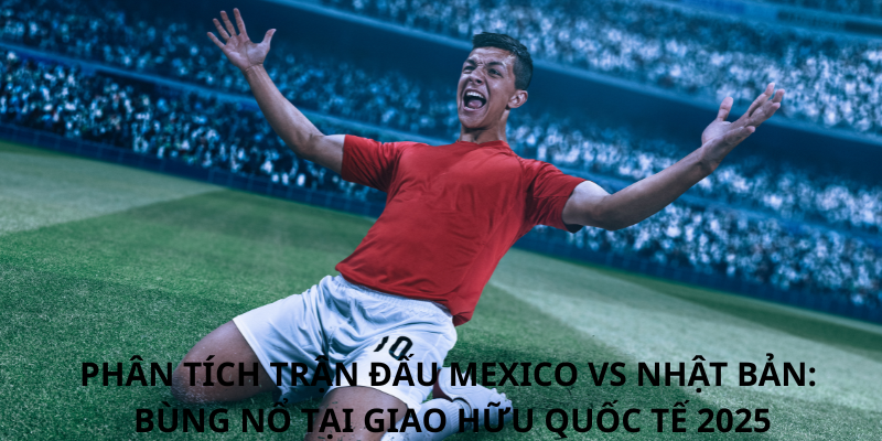 Phân tích trận đấu Mexico vs Nhật Bản: Bùng nổ tại Giao hữu Quốc tế 2025